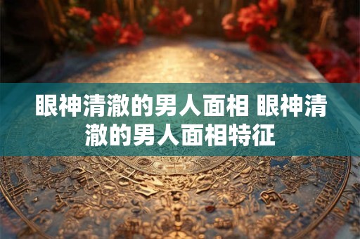 眼神清澈的男人面相 眼神清澈的男人面相特征
