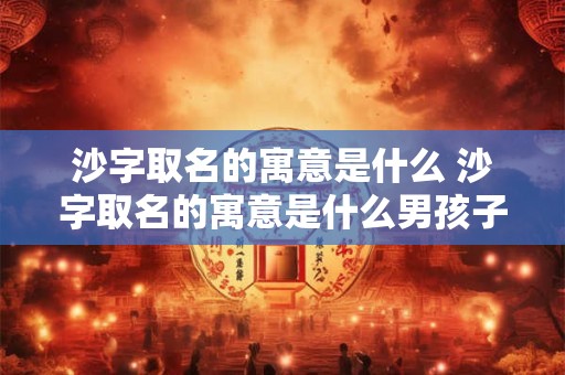沙字取名的寓意是什么 沙字取名的寓意是什么男孩子