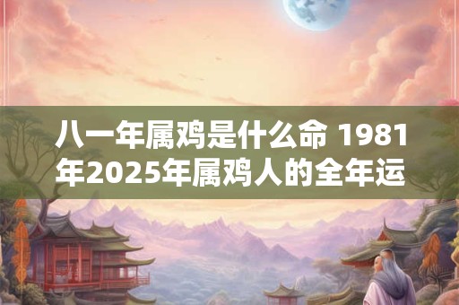 八一年属鸡是什么命 1981年2025年属鸡人的全年运势