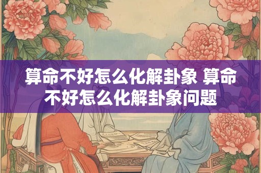 算命不好怎么化解卦象 算命不好怎么化解卦象问题