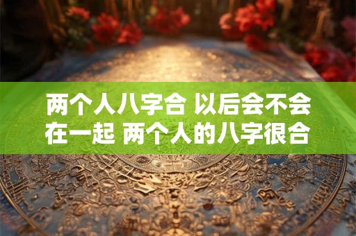 两个人八字合 以后会不会在一起 两个人的八字很合能否走到一起