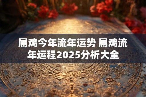 属鸡今年流年运势 属鸡流年运程2025分析大全