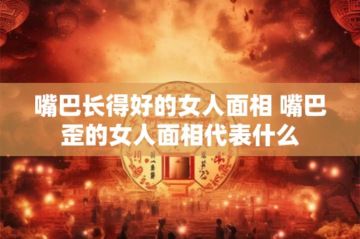 嘴巴长得好的女人面相 嘴巴歪的女人面相代表什么