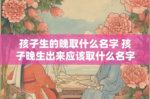 孩子生的晚取什么名字 孩子晚生出来应该取什么名字