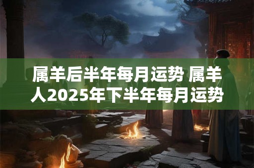 属羊后半年每月运势 属羊人2025年下半年每月运势及运程