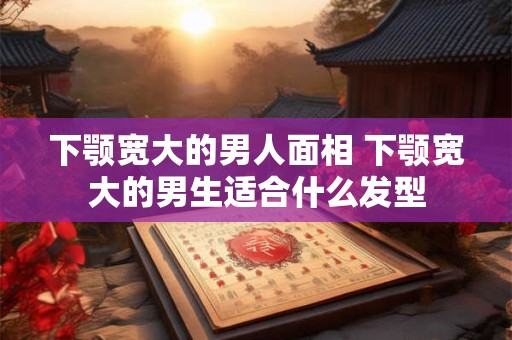 下颚宽大的男人面相 下颚宽大的男生适合什么发型