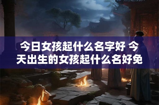 今日女孩起什么名字好 今天出生的女孩起什么名好免费