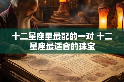 十二星座里最配的一对 十二星座最适合的珠宝