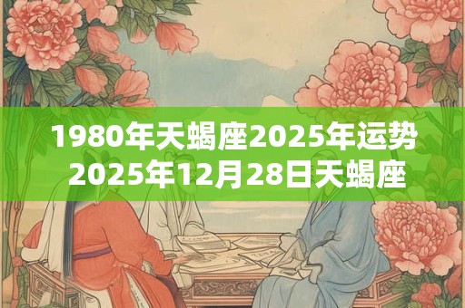 1980年天蝎座2025年运势 2025年12月28日天蝎座