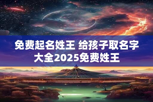 免费起名姓王 给孩子取名字大全2025免费姓王