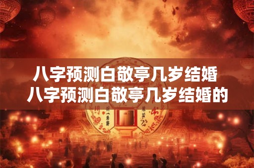 八字预测白敬亭几岁结婚 八字预测白敬亭几岁结婚的