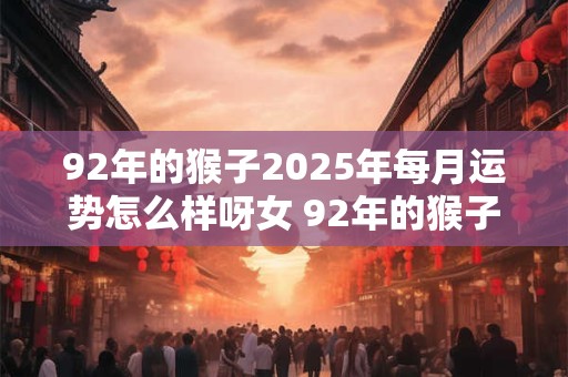 92年的猴子2025年每月运势怎么样呀女 92年的猴子2025年每月运势怎么样呀女宝宝