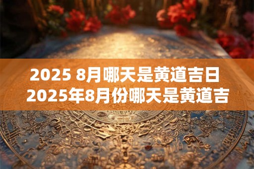 2025 8月哪天是黄道吉日 2025年8月份哪天是黄道吉日查询