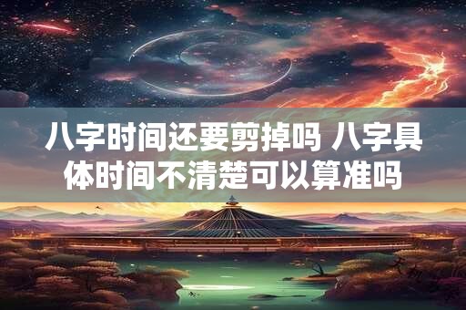 八字时间还要剪掉吗 八字具体时间不清楚可以算准吗
