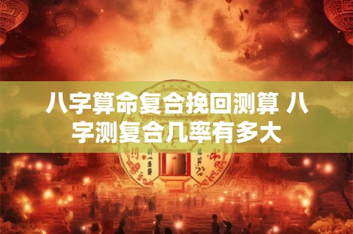 八字算命复合挽回测算 八字测复合几率有多大