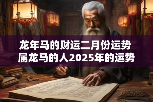 龙年马的财运二月份运势 属龙马的人2025年的运势及运程