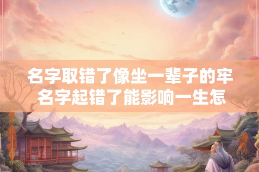 名字取错了像坐一辈子的牢 名字起错了能影响一生怎么补救