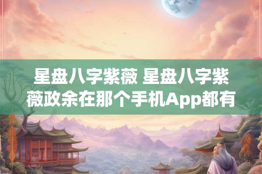 星盘八字紫薇 星盘八字紫薇政余在那个手机App都有