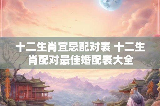 十二生肖宜忌配对表 十二生肖配对最佳婚配表大全