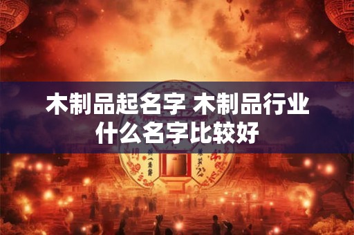 木制品起名字 木制品行业什么名字比较好 木制品起名字 木制品行业什么名字比较好