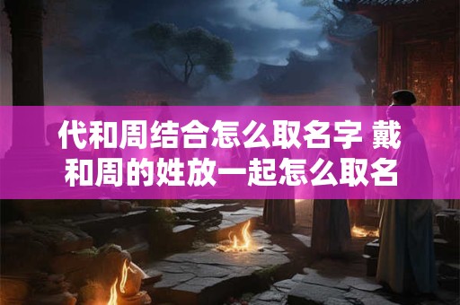 代和周结合怎么取名字 戴和周的姓放一起怎么取名