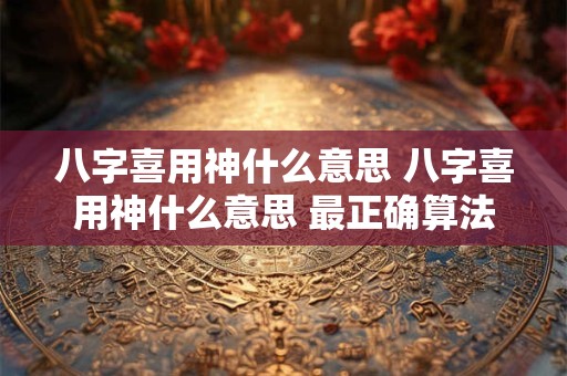 八字喜用神什么意思 八字喜用神什么意思 最正确算法