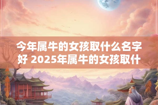 今年属牛的女孩取什么名字好 2025年属牛的女孩取什么名字好
