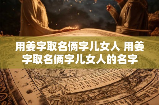 用姜字取名俩字儿女人 用姜字取名俩字儿女人的名字