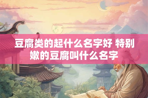豆腐类的起什么名字好 特别嫩的豆腐叫什么名字