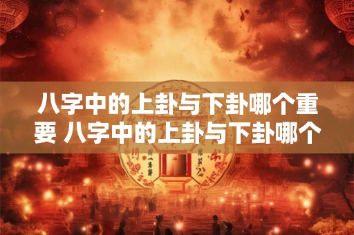 八字中的上卦与下卦哪个重要 八字中的上卦与下卦哪个重要一点