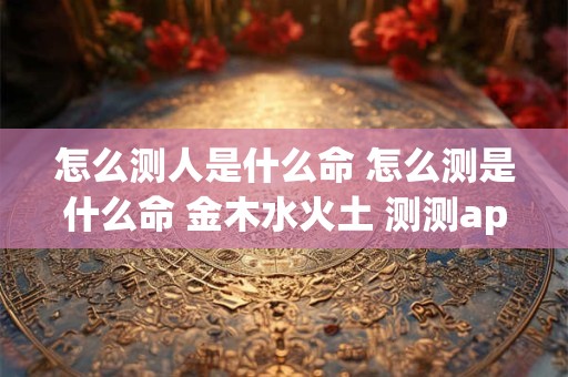 怎么测人是什么命 怎么测是什么命 金木水火土 测测app