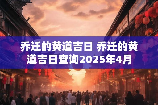 乔迁的黄道吉日 乔迁的黄道吉日查询2025年4月