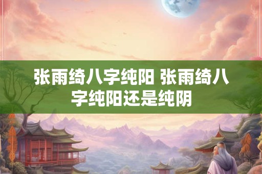 张雨绮八字纯阳 张雨绮八字纯阳还是纯阴