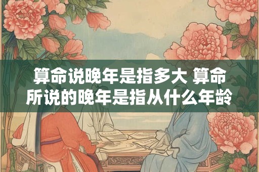 算命说晚年是指多大 算命所说的晚年是指从什么年龄算是晚年