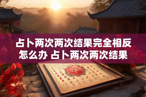 占卜两次两次结果完全相反怎么办 占卜两次两次结果完全相反怎么办呢