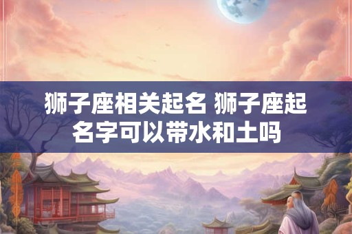 狮子座相关起名 狮子座起名字可以带水和土吗