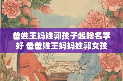 爸姓王妈姓郭孩子起啥名字好 爸爸姓王妈妈姓郭女孩应该怎么取名字好听