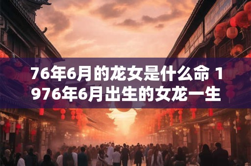 76年6月的龙女是什么命 1976年6月出生的女龙一生运气怎么样