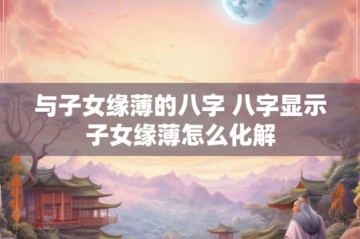 与子女缘薄的八字 八字显示子女缘薄怎么化解