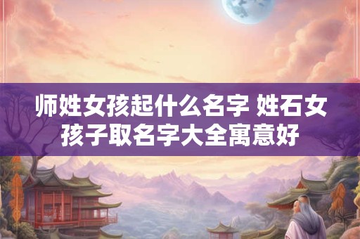 师姓女孩起什么名字 姓石女孩子取名字大全寓意好