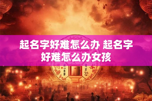 起名字好难怎么办 起名字好难怎么办女孩