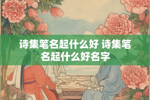 诗集笔名起什么好 诗集笔名起什么好名字