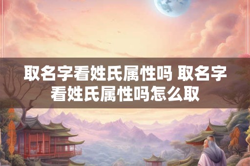 取名字看姓氏属性吗 取名字看姓氏属性吗怎么取