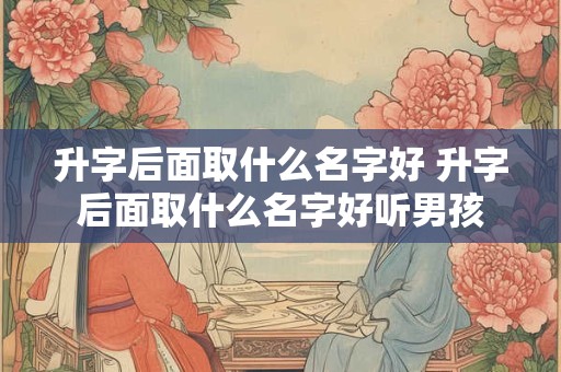 升字后面取什么名字好 升字后面取什么名字好听男孩