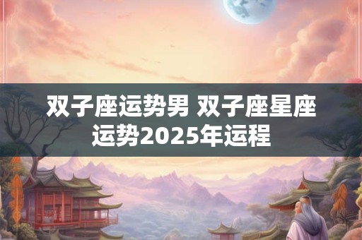 双子座运势男 双子座星座运势2025年运程 双子座运势男 双子座星座运势2025年运程