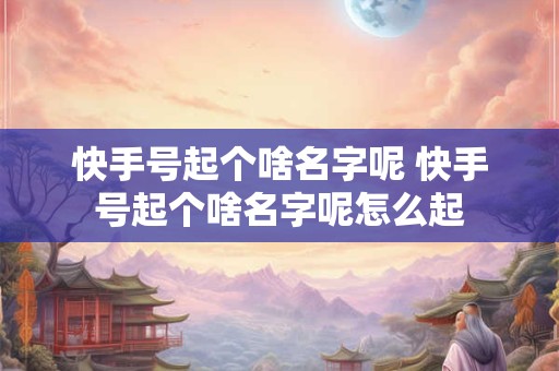 快手号起个啥名字呢 快手号起个啥名字呢怎么起