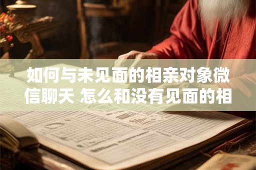 如何与未见面的相亲对象微信聊天 怎么和没有见面的相亲对象打招呼介绍自己