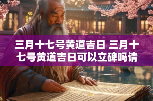 三月十七号黄道吉日 三月十七号黄道吉日可以立碑吗请问