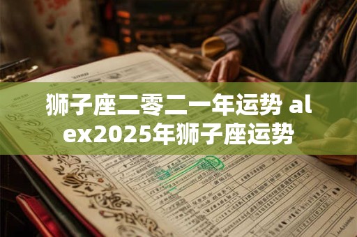 狮子座二零二一年运势 alex2025年狮子座运势