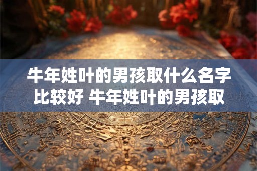 牛年姓叶的男孩取什么名字比较好 牛年姓叶的男孩取什么名字比较好一点